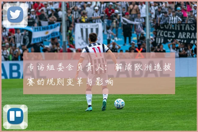 专访组委会负责人：解读欧洲选拔赛的规则变革与影响